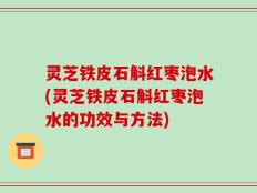 灵芝铁皮石斛红枣泡水(灵芝铁皮石斛红枣泡水的功效与方法)