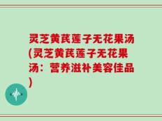 灵芝黄芪莲子无花果汤(灵芝黄芪莲子无花果汤：营养滋补美容佳品)