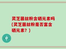 灵芝菌丝粉含硒元素吗(灵芝菌丝粉是否富含硒元素？)