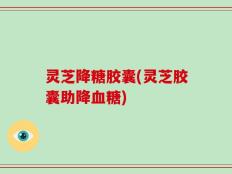 灵芝降糖胶囊(灵芝胶囊助降血糖)