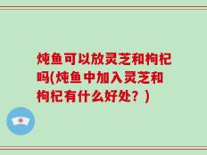 炖鱼可以放灵芝和枸杞吗(炖鱼中加入灵芝和枸杞有什么好处？)