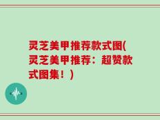 灵芝美甲推荐款式图(灵芝美甲推荐：超赞款式图集！)