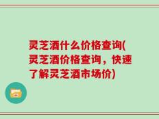 灵芝酒什么价格查询(灵芝酒价格查询，快速了解灵芝酒市场价)