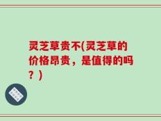 灵芝草贵不(灵芝草的价格昂贵，是值得的吗？)
