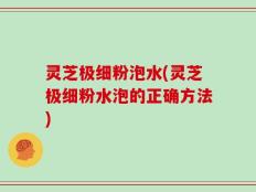 灵芝极细粉泡水(灵芝极细粉水泡的正确方法)