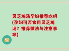 灵芝鸡汤孕妇推荐吃吗(孕妇可否食用灵芝鸡汤？推荐做法与注意事项)
