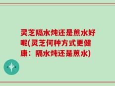 灵芝隔水炖还是煎水好呢(灵芝何种方式更健康：隔水炖还是煎水)