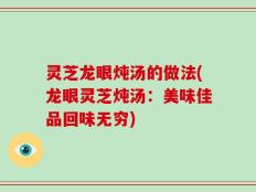 灵芝龙眼炖汤的做法(龙眼灵芝炖汤：美味佳品回味无穷)
