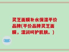 灵芝面膜补水保湿平价品牌(平价品牌灵芝面膜，湿润呵护肌肤。)
