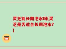 灵芝能长期泡水吗(灵芝是否适合长期泡水？)