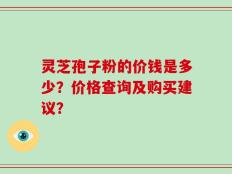 灵芝孢子粉的价钱是多少？价格查询及购买建议？