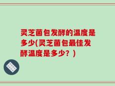 灵芝菌包发酵的温度是多少(灵芝菌包最佳发酵温度是多少？)