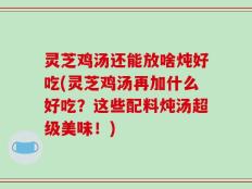 灵芝鸡汤还能放啥炖好吃(灵芝鸡汤再加什么好吃？这些配料炖汤超级美味！)