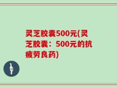 灵芝胶囊500元(灵芝胶囊：500元的抗疲劳良药)