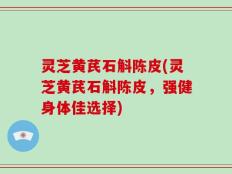 灵芝黄芪石斛陈皮(灵芝黄芪石斛陈皮，强健身体佳选择)