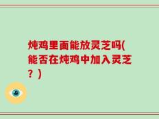 炖鸡里面能放灵芝吗(能否在炖鸡中加入灵芝？)