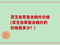 灵芝虫草复合精片价格(灵芝虫草复合精片的价格是多少？)