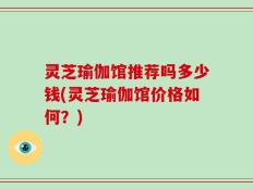 灵芝瑜伽馆推荐吗多少钱(灵芝瑜伽馆价格如何？)