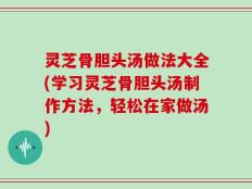灵芝骨胆头汤做法大全(学习灵芝骨胆头汤制作方法，轻松在家做汤)