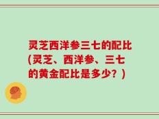 灵芝西洋参三七的配比(灵芝、西洋参、三七的黄金配比是多少？)