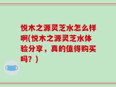 悦木之源灵芝水怎么样啊(悦木之源灵芝水体验分享，真的值得购买吗？)