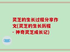 灵芝的生长过程分享作文(灵芝的生长历程 - 神奇灵芝成长记)