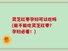 灵芝红枣孕妇可以吃吗(能不能吃灵芝红枣？孕妇必看！)