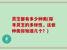 灵芝都有多少种类(探寻灵芝的多样性，这些种类你知道几个？)