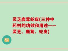 灵芝鹿茸蛇皮(三种中药材的功效和用途——灵芝、鹿茸、蛇皮)