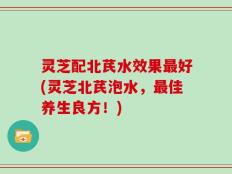 灵芝配北芪水效果最好(灵芝北芪泡水，最佳养生良方！)