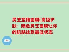 灵芝至臻面膜(高级护肤：臻选灵芝面膜让你的肌肤达到最佳状态
