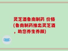 灵芝酒鲁南制药 价格(鲁南制药推出灵芝酒，助您养生养颜)