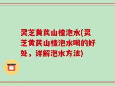 灵芝黄芪山楂泡水(灵芝黄芪山楂泡水喝的好处，详解泡水方法)