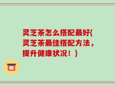 灵芝茶怎么搭配最好(灵芝茶最佳搭配方法，提升健康状况！)