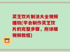灵芝饮片制法大全视频播放(学会制作灵芝饮片的完整步骤，附详细视频教程)