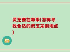 灵芝要在哪采(怎样寻找合适的灵芝采摘地点)