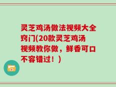灵芝鸡汤做法视频大全窍门(20款灵芝鸡汤视频教你做，鲜香可口不容错过！)