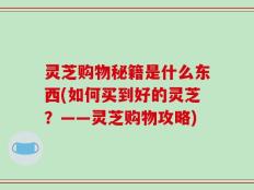 灵芝购物秘籍是什么东西(如何买到好的灵芝？——灵芝购物攻略)