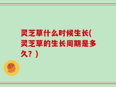 灵芝草什么时候生长(灵芝草的生长周期是多久？)