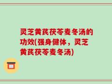 灵芝黄芪茯苓麦冬汤的功效(强身健体，灵芝黄芪茯苓麦冬汤)