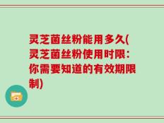 灵芝菌丝粉能用多久(灵芝菌丝粉使用时限：你需要知道的有效期限制)