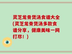 灵芝龙骨煲汤食谱大全(灵芝龙骨煲汤多款食谱分享，健康美味一网打尽！)