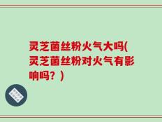 灵芝菌丝粉火气大吗(灵芝菌丝粉对火气有影响吗？)