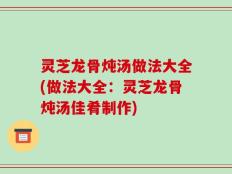 灵芝龙骨炖汤做法大全(做法大全：灵芝龙骨炖汤佳肴制作)