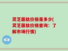 灵芝菌肽价格是多少(灵芝菌肽价格查询：了解市场行情)