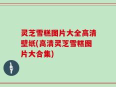 灵芝雪糕图片大全高清壁纸(高清灵芝雪糕图片大合集)