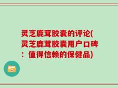 灵芝鹿茸胶囊的评论(灵芝鹿茸胶囊用户口碑：值得信赖的保健品)