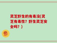 灵芝野生的有毒没(灵芝有毒性？野生灵芝安全吗？)