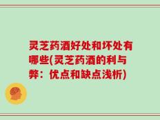 灵芝药酒好处和坏处有哪些(灵芝药酒的利与弊：优点和缺点浅析)