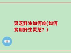 灵芝野生如何吃(如何食用野生灵芝？)